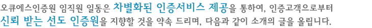 오큐에스인증원 임직원 일동은 차별화된 인증서비스 제공을 통하여, 인증고객으로부터 신뢰 받는 선도 인증원을 지향할 것을 약속 드리며, 다음과 같이 소개의 글을 올립니다.